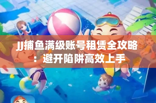 JJ捕鱼满级账号租赁全攻略：避开陷阱高效上手